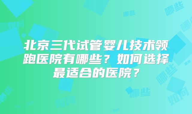 北京三代试管婴儿技术领跑医院有哪些？如何选择最适合的医院？