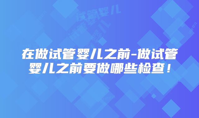 在做试管婴儿之前-做试管婴儿之前要做哪些检查！