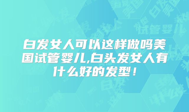 白发女人可以这样做吗美国试管婴儿,白头发女人有什么好的发型!