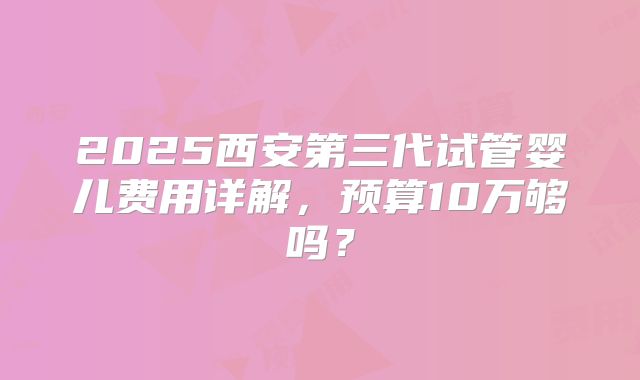 2025西安第三代试管婴儿费用详解，预算10万够吗？