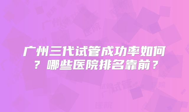 广州三代试管成功率如何？哪些医院排名靠前？