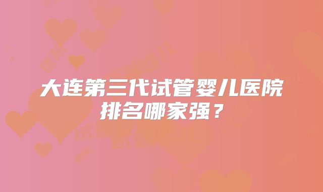 大连第三代试管婴儿医院排名哪家强？