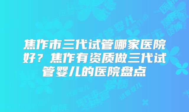 焦作市三代试管哪家医院好？焦作有资质做三代试管婴儿的医院盘点