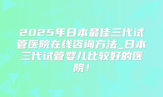 2025年日本最佳三代试管医院在线咨询方法_日本三代试管婴儿比较好的医院!