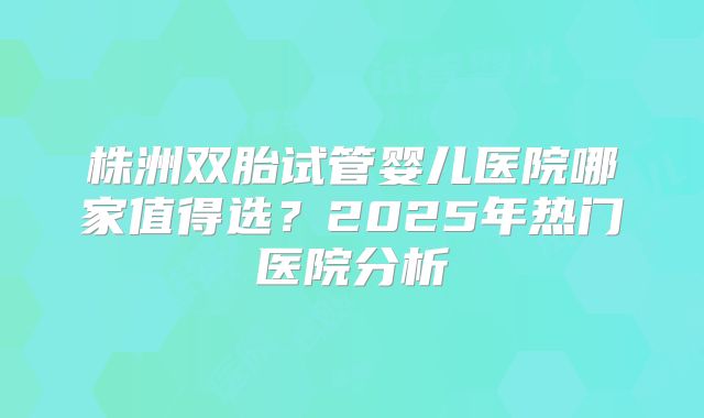 株洲双胎试管婴儿医院哪家值得选？2025年热门医院分析