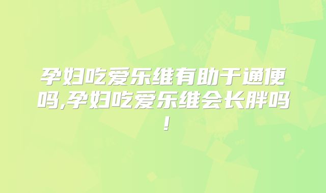 孕妇吃爱乐维有助于通便吗,孕妇吃爱乐维会长胖吗！