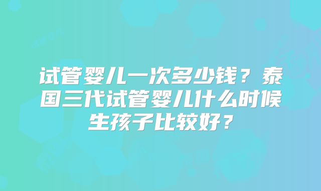 试管婴儿一次多少钱？泰国三代试管婴儿什么时候生孩子比较好？