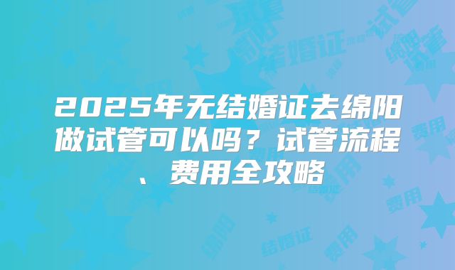 2025年无结婚证去绵阳做试管可以吗？试管流程、费用全攻略