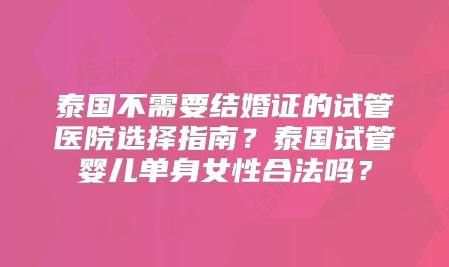 泰国不需要结婚证的试管医院选择指南?泰国试管婴儿单身女性合法吗?