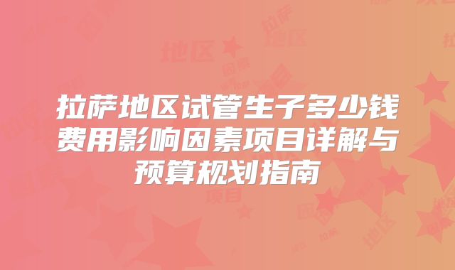拉萨地区试管生子多少钱费用影响因素项目详解与预算规划指南