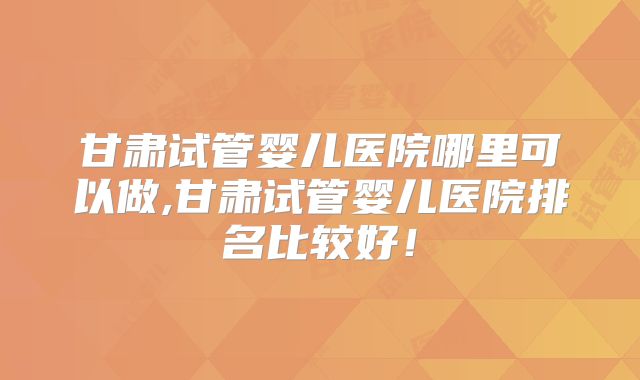 甘肃试管婴儿医院哪里可以做,甘肃试管婴儿医院排名比较好！