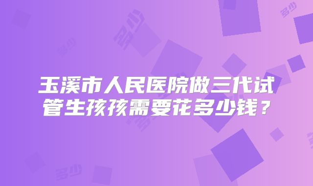 玉溪市人民医院做三代试管生孩孩需要花多少钱?