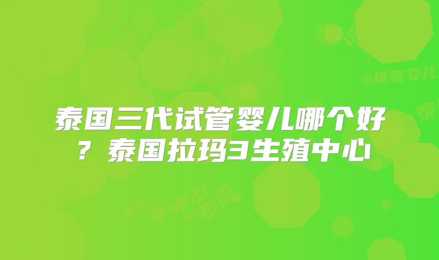 泰国三代试管婴儿哪个好？泰国拉玛3生殖中心