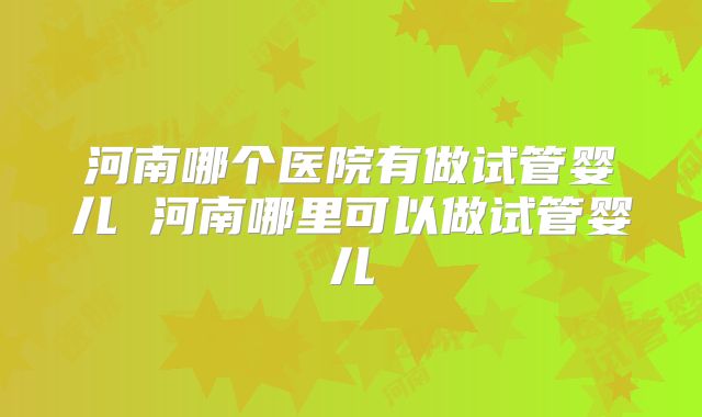 河南哪个医院有做试管婴儿 河南哪里可以做试管婴儿
