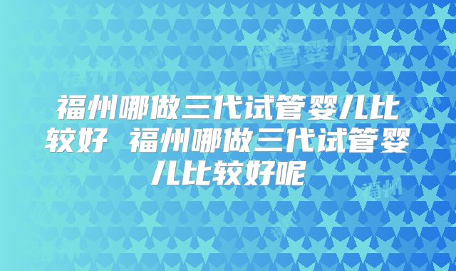 福州哪做三代试管婴儿比较好 福州哪做三代试管婴儿比较好呢