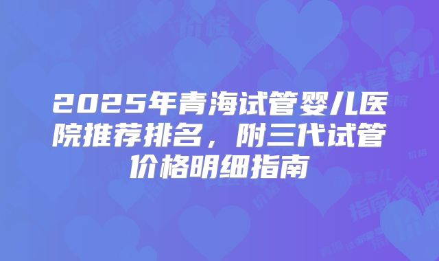 2025年青海试管婴儿医院推荐排名,附三代试管价格明细指南
