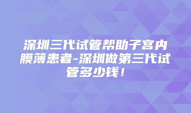 深圳三代试管帮助子宫内膜薄患者-深圳做第三代试管多少钱！
