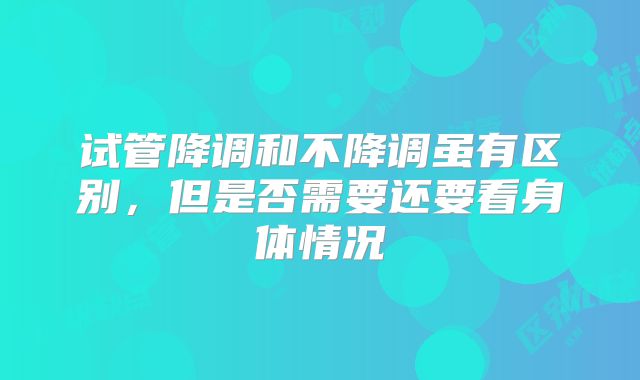 试管降调和不降调虽有区别，但是否需要还要看身体情况
