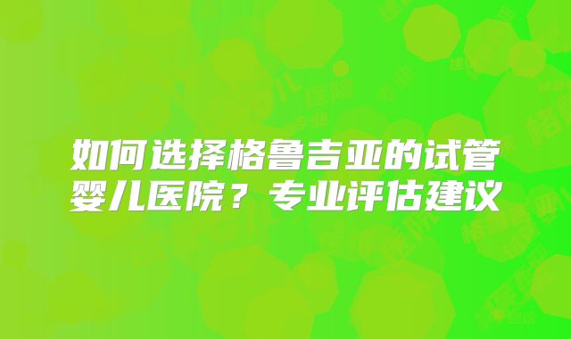 如何选择格鲁吉亚的试管婴儿医院？专业评估建议