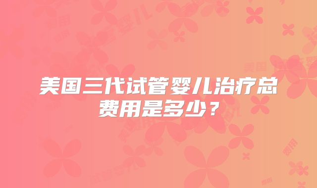 美国三代试管婴儿治疗总费用是多少？