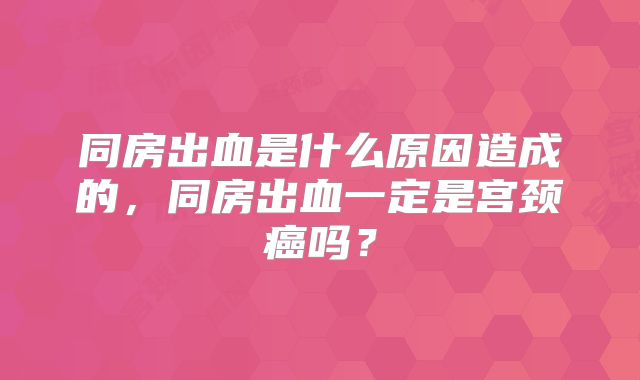 同房出血是什么原因造成的，同房出血一定是宫颈癌吗？