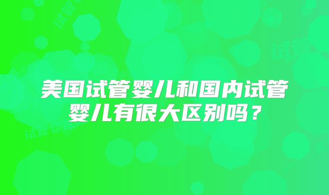 美国试管婴儿和国内试管婴儿有很大区别吗？