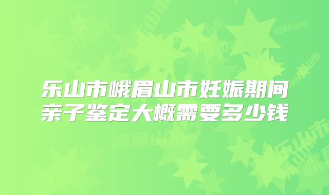 乐山市峨眉山市妊娠期间亲子鉴定大概需要多少钱