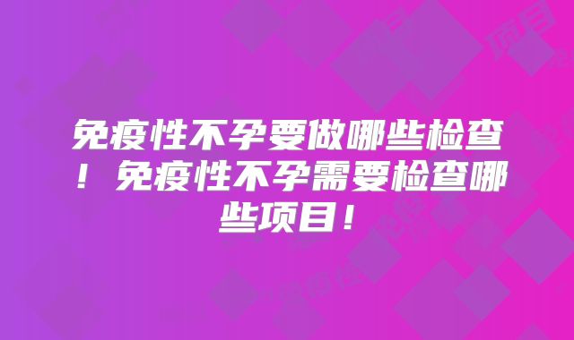 免疫性不孕要做哪些检查!免疫性不孕需要检查哪些项目!