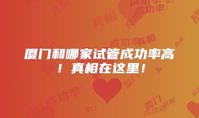 厦门和哪家试管成功率高！真相在这里！