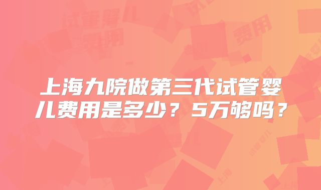 上海九院做第三代试管婴儿费用是多少？5万够吗？