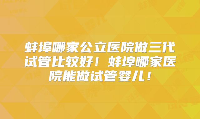 蚌埠哪家公立医院做三代试管比较好！蚌埠哪家医院能做试管婴儿！