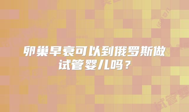 卵巢早衰可以到俄罗斯做试管婴儿吗?