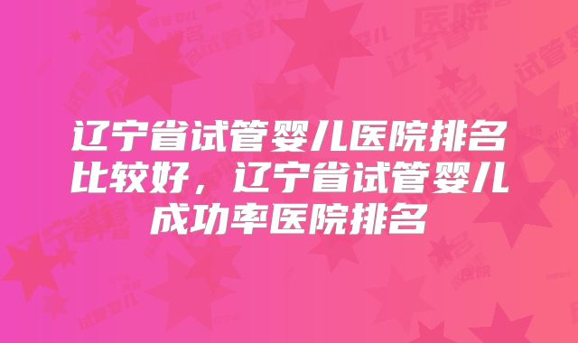 辽宁省试管婴儿医院排名比较好,辽宁省试管婴儿成功率医院排名