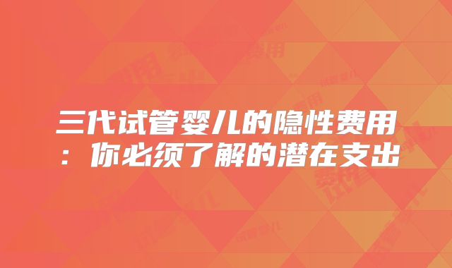 三代试管婴儿的隐性费用：你必须了解的潜在支出