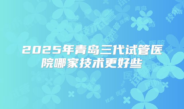 2025年青岛三代试管医院哪家技术更好些