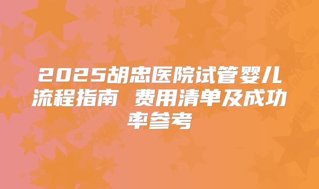 2025胡忠医院试管婴儿流程指南 费用清单及成功率参考