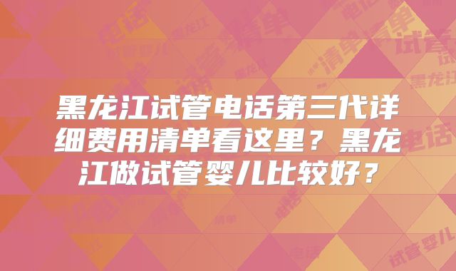 黑龙江试管电话第三代详细费用清单看这里？黑龙江做试管婴儿比较好？