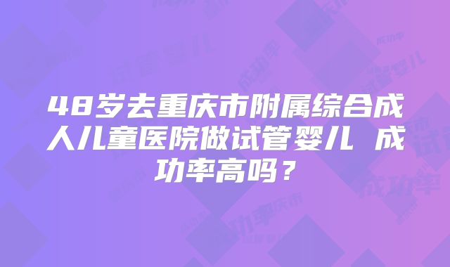 48岁去重庆市附属综合成人儿童医院做试管婴儿 成功率高吗？
