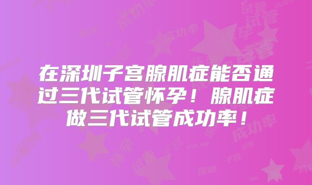 在深圳子宫腺肌症能否通过三代试管怀孕！腺肌症做三代试管成功率！