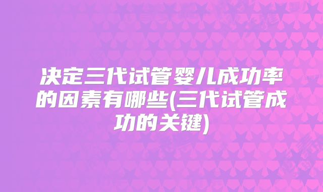 决定三代试管婴儿成功率的因素有哪些(三代试管成功的关键)