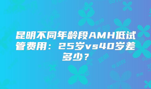昆明不同年龄段AMH低试管费用：25岁vs40岁差多少？