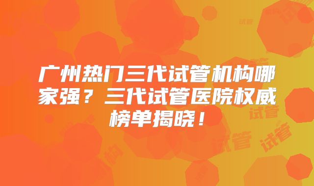 广州热门三代试管机构哪家强？三代试管医院权威榜单揭晓！