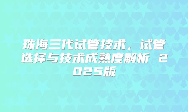 珠海三代试管技术,试管选择与技术成熟度解析 2025版
