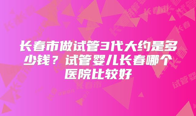 长春市做试管3代大约是多少钱?试管婴儿长春哪个医院比较好