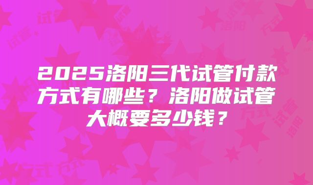2025洛阳三代试管付款方式有哪些？洛阳做试管大概要多少钱？