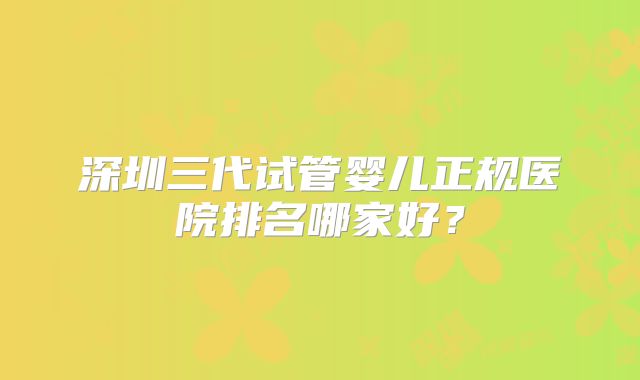 深圳三代试管婴儿正规医院排名哪家好？