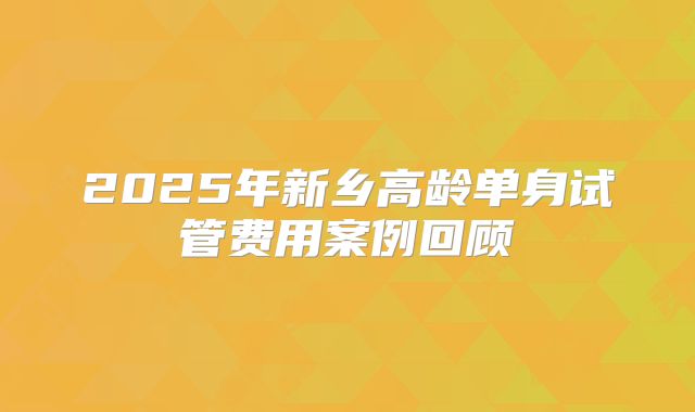 2025年新乡高龄单身试管费用案例回顾