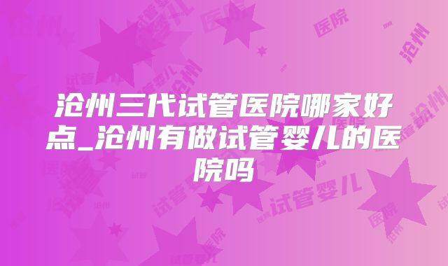 沧州三代试管医院哪家好点_沧州有做试管婴儿的医院吗