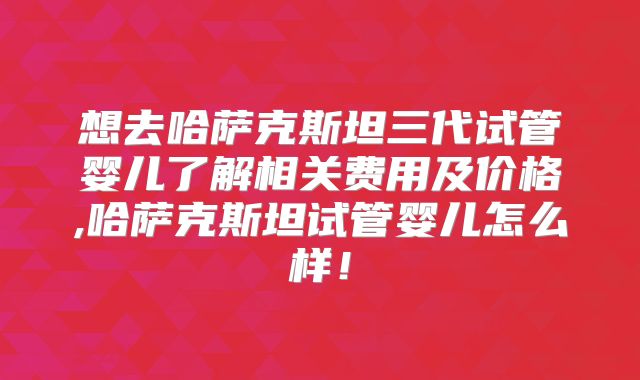 想去哈萨克斯坦三代试管婴儿了解相关费用及价格,哈萨克斯坦试管婴儿怎么样！