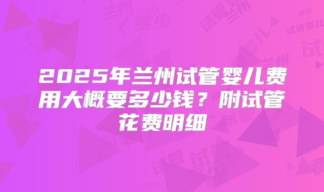 2025年兰州试管婴儿费用大概要多少钱？附试管花费明细